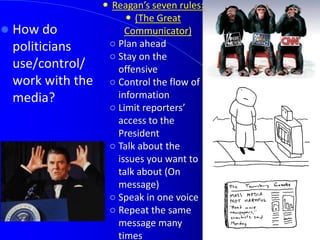  How do
politicians
use/control/
work with the
media?
 Reagan’s seven rules:
 (The Great
Communicator)
○ Plan ahead
○ Stay on the
offensive
○ Control the flow of
information
○ Limit reporters’
access to the
President
○ Talk about the
issues you want to
talk about (On
message)
○ Speak in one voice
○ Repeat the same
message many
times
 