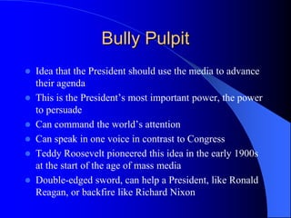 Bully Pulpit
 Idea that the President should use the media to advance
their agenda
 This is the President’s most important power, the power
to persuade
 Can command the world’s attention
 Can speak in one voice in contrast to Congress
 Teddy Roosevelt pioneered this idea in the early 1900s
at the start of the age of mass media
 Double-edged sword, can help a President, like Ronald
Reagan, or backfire like Richard Nixon
 