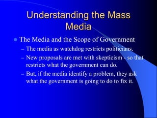 Understanding the Mass
Media
 The Media and the Scope of Government
– The media as watchdog restricts politicians.
– New proposals are met with skepticism - so that
restricts what the government can do.
– But, if the media identify a problem, they ask
what the government is going to do to fix it.
 