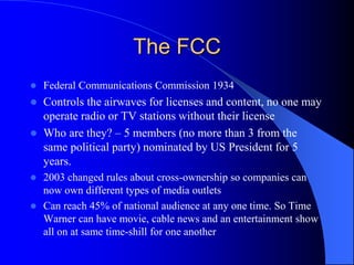 The FCC
 Federal Communications Commission 1934
 Controls the airwaves for licenses and content, no one may
operate radio or TV stations without their license
 Who are they? – 5 members (no more than 3 from the
same political party) nominated by US President for 5
years.
 2003 changed rules about cross-ownership so companies can
now own different types of media outlets
 Can reach 45% of national audience at any one time. So Time
Warner can have movie, cable news and an entertainment show
all on at same time-shill for one another
 