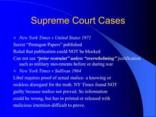 Supreme Court Cases
 New York Times v United States 1971
Secret “Pentagon Papers” published
Ruled that publication could NOT be blocked
Can not use “prior restraint” unless “overwhelming” justification
such as military movements before or during war
 New York Times v Sullivan 1964
Libel requires proof of actual malice- a knowing or
reckless disregard for the truth. NY Times found NOT
guilty because malice not proved. So information
could be wrong, but has to printed or released with
malicious intention-difficult to prove.
 