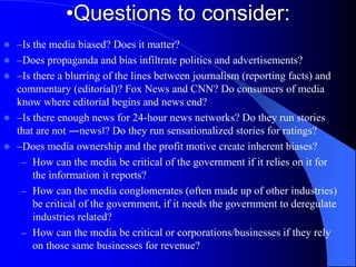 •Questions to consider:
 –Is the media biased? Does it matter?
 –Does propaganda and bias infiltrate politics and advertisements?
 –Is there a blurring of the lines between journalism (reporting facts) and
commentary (editorial)? Fox News and CNN? Do consumers of media
know where editorial begins and news end?
 –Is there enough news for 24-hour news networks? Do they run stories
that are not ―news‖? Do they run sensationalized stories for ratings?
 –Does media ownership and the profit motive create inherent biases?
– How can the media be critical of the government if it relies on it for
the information it reports?
– How can the media conglomerates (often made up of other industries)
be critical of the government, if it needs the government to deregulate
industries related?
– How can the media be critical or corporations/businesses if they rely
on those same businesses for revenue?
 