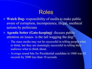 Roles
 Watch Dog- responsibility of media to make public
aware of corruption, incompetence, illegal, unethical
actions by politicians
 Agenda Setter (Gate-keeping) -focuses public
attention on issues- is the tail wagging the dog?
– The mass media may not be successful in telling people what
to think, but they are stunningly successful in telling their
audience what to think about.
– Average sound bite for Presidential candidate in 1968 was 42
seconds by 2000 less than 10 seconds
 