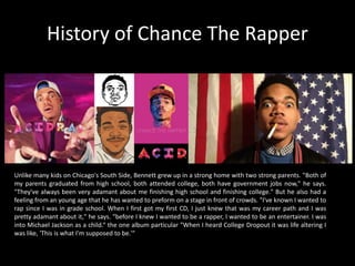 History of Chance The Rapper
Unlike many kids on Chicago's South Side, Bennett grew up in a strong home with two strong parents. "Both of
my parents graduated from high school, both attended college, both have government jobs now," he says.
"They've always been very adamant about me finishing high school and finishing college." But he also had a
feeling from an young age that he has wanted to preform on a stage in front of crowds. "I've known I wanted to
rap since I was in grade school. When I first got my first CD, I just knew that was my career path and I was
pretty adamant about it," he says. “before I knew I wanted to be a rapper, I wanted to be an entertainer. I was
into Michael Jackson as a child.“ the one album particular "When I heard College Dropout it was life altering I
was like, 'This is what I'm supposed to be.'"
 