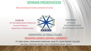 SEMINAR PRESENTATION
Guided By
Dr. Parmatma Kumar Mishra Sir
Assistant Professor
Department of Media Studies
Presented By
Sri Niwash
MGCU2020DOMS3028
BAJMC {Session 2020-2023}
DEPARTMENT OF MEDIA STUDIES
MAHATMA GANDHI CENTRAL UNIVERSITY
PT. DEEN DAYAL UPADHAYAYA PARISHAR, NEAR PT. UGAM PANDEY COLLEGE
BALUATAL, MOTIHARI, DISTRICT-EAST CHAMPARAN, BIHAR- 845401
Media in the Society of 21st Century as compared to 20th century
 