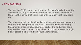• COMPARISON
• The media of 20th century or the older forms of media forced the
audiences to be passive consumers of the c...