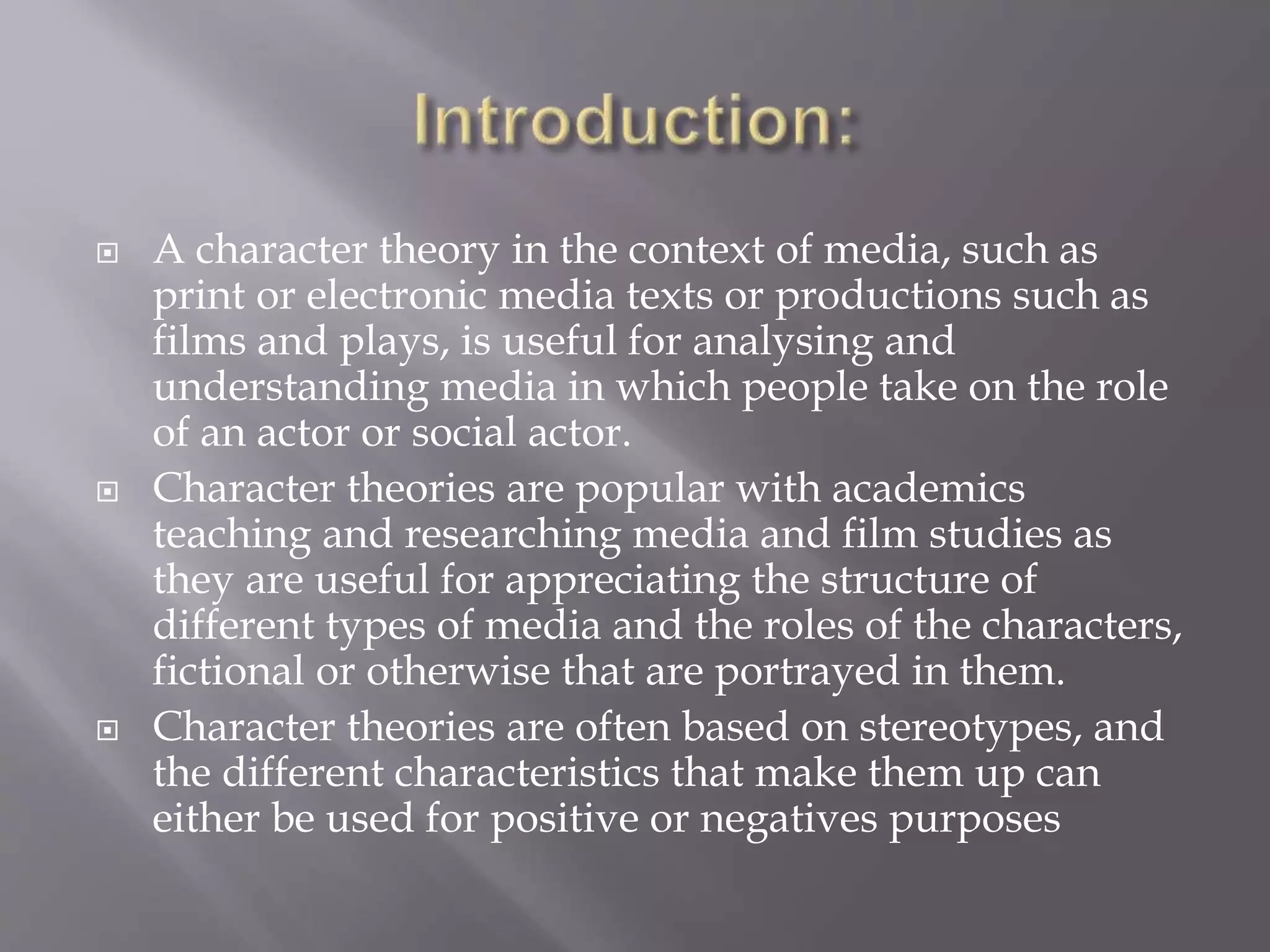  A character theory in the context of media, such as 
print or electronic media texts or productions such as 
films and plays, is useful for analysing and 
understanding media in which people take on the role 
of an actor or social actor. 
 Character theories are popular with academics 
teaching and researching media and film studies as 
they are useful for appreciating the structure of 
different types of media and the roles of the characters, 
fictional or otherwise that are portrayed in them. 
 Character theories are often based on stereotypes, and 
the different characteristics that make them up can 
either be used for positive or negatives purposes 
 
