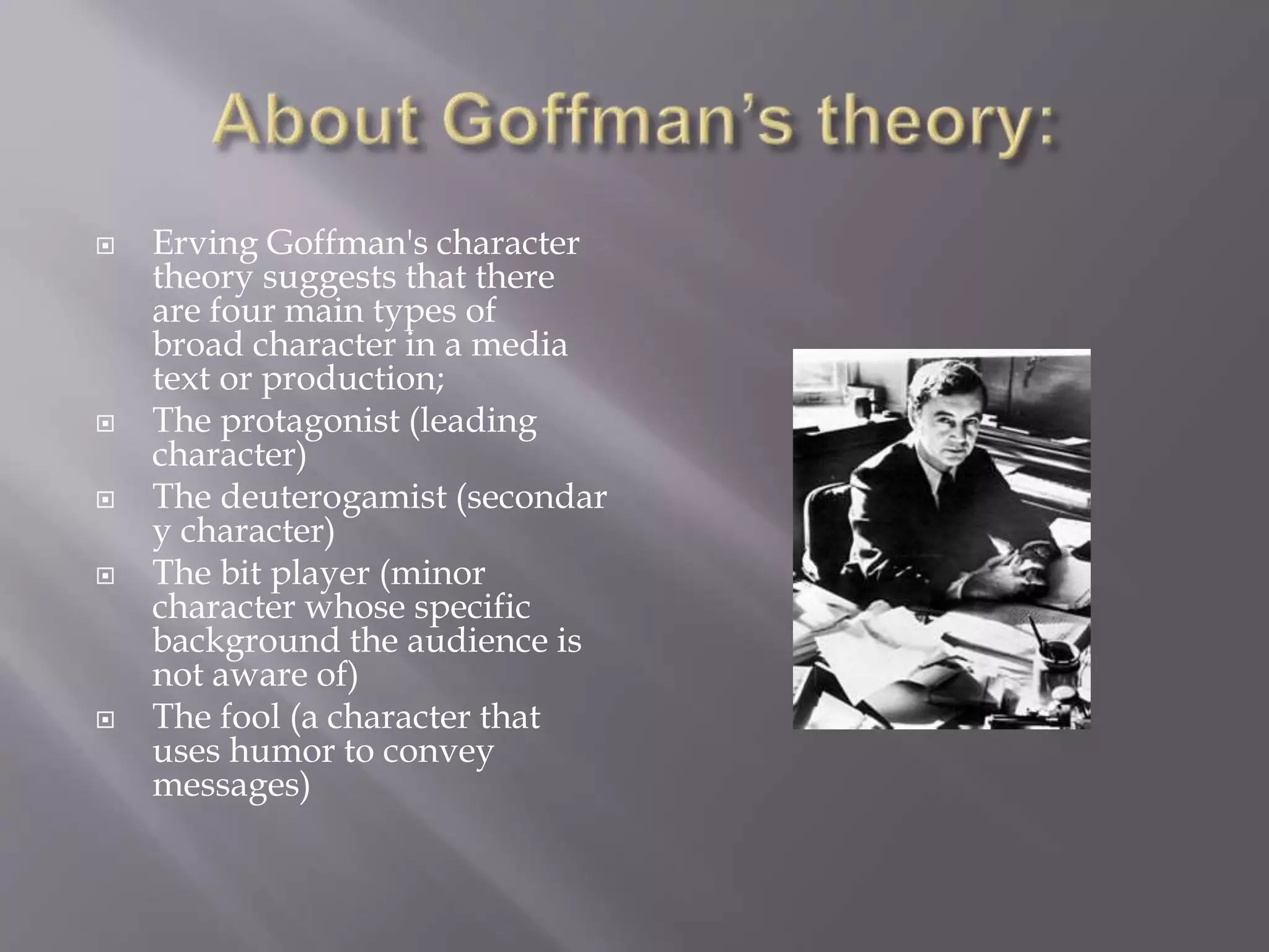  Erving Goffman's character 
theory suggests that there 
are four main types of 
broad character in a media 
text or production; 
 The protagonist (leading 
character) 
 The deuterogamist (secondar 
y character) 
 The bit player (minor 
character whose specific 
background the audience is 
not aware of) 
 The fool (a character that 
uses humor to convey 
messages) 
 