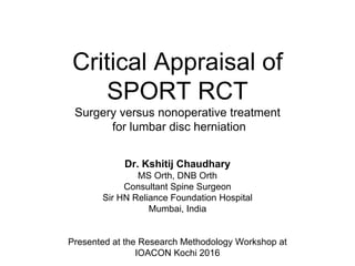 Critical Appraisal of
SPORT RCT
Surgery versus nonoperative treatment
for lumbar disc herniation
Dr. Kshitij Chaudhary
MS Orth, DNB Orth
Consultant Spine Surgeon
Sir HN Reliance Foundation Hospital
Mumbai, India
Presented at the Research Methodology Workshop at
IOACON Kochi 2016
 