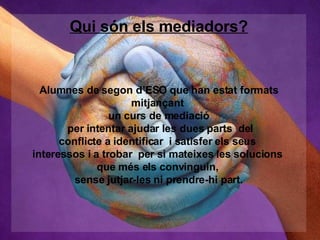 Qui són els mediadors? Alumnes de segon d’ESO que han estat formats mitjançant  un curs de mediació per intentar ajudar les dues parts  del conflicte a identificar  i satisfer els seus  interessos i a trobar  per si mateixes les solucions  que més els convinguin,  sense jutjar-les ni prendre-hi part. 