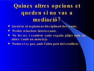Quines altres opcions et queden si no vas a mediació? Atenir-te al reglament disciplinari del centre.   Perdre relacions interessants.   No fer res i sentir-te cada vegada pitjor amb els altres i amb un mateix/a.   Parlar si es pot, amb l’altra part del conflicte. 