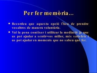 Per fer memòria... Recordeu que aquesta opció l’heu de prendre vosaltres de manera voluntària. Val la pena conèixer i utilitzar la mediació ja que us pot ajudar a sentir-vos millor, més satisfets i us pot ajudar en moments que no sabeu què fer. 