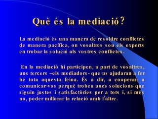 Què és la mediació? La mediació és una manera de resoldre conflictes de manera pacífica, on vosaltres sou els experts en trobar la solució als vostres conflictes. En la mediació hi participen, a part de vosaltres, uns tercers –els mediadors- que us ajudaran a fer bé tota aquesta feina. És a dir, a cooperar, a comunicar-vos perquè trobeu unes solucions que siguin justes i satisfactòries per a tots i, si més no, poder millorar la relació amb l’altre.  