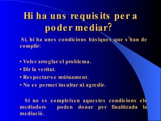 Hi ha uns requisits per a poder mediar?   Sí, hi ha unes condicions bàsiques que s’han de complir: •  Voler arreglar el problema. •  Dir la veritat. •  Respectar-se mútuament. •  No es permet insultar ni agredir. Si no es compleixen aquestes condicions els mediadors  poden donar per finalitzada la mediació. 
