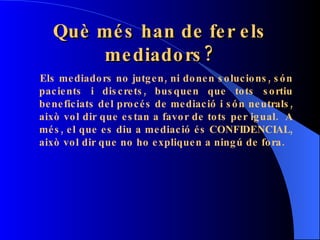Què més han de fer els mediadors? Els mediadors no jutgen, ni donen solucions, són pacients i discrets, busquen que tots sortiu beneficiats del procés de mediació i són neutrals, això vol dir que estan a favor de tots per igual.  A més, el que es diu a mediació és CONFIDENCIAL, això vol dir que no ho expliquen a ningú de fora. 