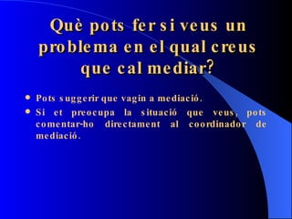 Què pots fer si veus un problema en el qual creus que cal mediar? Pots suggerir que vagin a mediació. Si et preocupa la situació que veus, pots comentar-ho directament al coordinador de mediació. 