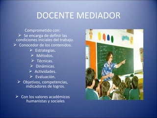 DOCENTE MEDIADOR Comprometido con: Se encarga de definir las condiciones iniciales del trabajo.  Conocedor de los contenidos. Estrategias. Métodos.  Técnicas.  Dinámicas. Actividades. Evaluación. Objetivos, competencias, indicadores de logros. Con los valores académicos humanistas y sociales 