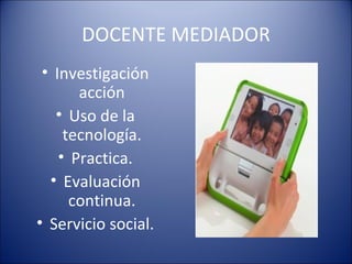 DOCENTE MEDIADOR Investigación acción Uso de la tecnología. Practica. Evaluación continua. Servicio social. 