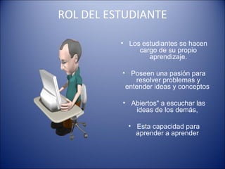 ROL DEL ESTUDIANTE Los estudiantes se hacen cargo de su propio aprendizaje. Poseen una pasión para resolver problemas y entender ideas y conceptos  Abiertos" a escuchar las ideas de los demás,  Esta capacidad para aprender a aprender  