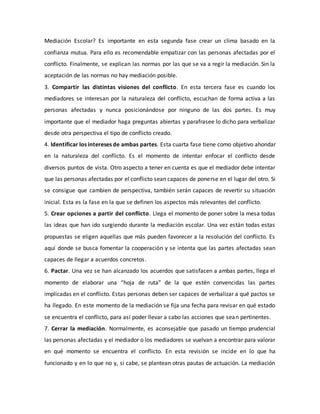 Mediación Escolar? Es importante en esta segunda fase crear un clima basado en la
confianza mutua. Para ello es recomendable empatizar con las personas afectadas por el
conflicto. Finalmente, se explican las normas por las que se va a regir la mediación. Sin la
aceptación de las normas no hay mediación posible.
3. Compartir las distintas visiones del conflicto. En esta tercera fase es cuando los
mediadores se interesan por la naturaleza del conflicto, escuchan de forma activa a las
personas afectadas y nunca posicionándose por ninguno de las dos partes. Es muy
importante que el mediador haga preguntas abiertas y parafrasee lo dicho para verbalizar
desde otra perspectiva el tipo de conflicto creado.
4. Identificar los intereses de ambas partes. Esta cuarta fase tiene como objetivo ahondar
en la naturaleza del conflicto. Es el momento de intentar enfocar el conflicto desde
diversos puntos de vista. Otro aspecto a tener en cuenta es que el mediador debe intentar
que las personas afectadas por el conflicto sean capaces de ponerse en el lugar del otro. Si
se consigue que cambien de perspectiva, también serán capaces de revertir su situación
inicial. Esta es la fase en la que se definen los aspectos más relevantes del conflicto.
5. Crear opciones a partir del conflicto. Llega el momento de poner sobre la mesa todas
las ideas que han ido surgiendo durante la mediación escolar. Una vez están todas estas
propuestas se eligen aquellas que más pueden favorecer a la resolución del conflicto. Es
aquí donde se busca fomentar la cooperación y se intenta que las partes afectadas sean
capaces de llegar a acuerdos concretos.
6. Pactar. Una vez se han alcanzado los acuerdos que satisfacen a ambas partes, llega el
momento de elaborar una “hoja de ruta” de la que estén convencidas las partes
implicadas en el conflicto. Estas personas deben ser capaces de verbalizar a qué pactos se
ha llegado. En este momento de la mediación se fija una fecha para revisar en qué estado
se encuentra el conflicto, para así poder llevar a cabo las acciones que sean pertinentes.
7. Cerrar la mediación. Normalmente, es aconsejable que pasado un tiempo prudencial
las personas afectadas y el mediador o los mediadores se vuelvan a encontrar para valorar
en qué momento se encuentra el conflicto. En esta revisión se incide en lo que ha
funcionado y en lo que no y, si cabe, se plantean otras pautas de actuación. La mediación
 