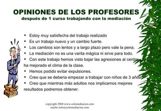 OPINIONES DE LOS PROFESORES después de 1 curso trabajando con la mediación Estoy muy satisfecha del trabajo realizado  Es un trabajo nuevo y un cambio fuerte.  Los cambios son lentos y a largo plazo pero vale la pena.  La mediación no es una varita mágica ni sirve para todo.  Con este trabajo hemos visto bajar las agresiones al centro,  ha mejorado el clima de la clase.  Hemos podido evitar expulsiones. Creo que se deberia empezar a trabajar con niños de 3 años.  Creo que mientras más adultos nos implicamos mejores resultados podremos obtener.  copyright 2004 www.solomediacion.com mailto:info@solomediacion.com 