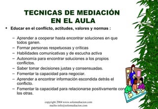 TECNICAS DE MEDIACIÓN  EN EL AULA Educar en el conflicto, actitudes, valores y normas  : Aprender a cooperar hasta encontrar soluciones en que todos ganen. Formar personas respetuosas y críticas  Habilidades comunicativas y de escucha activa  Autonomía para encontrar soluciones a los propios conflictos.  Saber tomar decisiones justas y consensuadas.  Fomentar la capacidad para negociar.  Aprender a encontrar información escondida detrás el conflicto. Fomentar la capacidad para relacionarse positivamente con los otras.  copyright 2004 www.solomediacion.com mailto:info@solomediacion.com 