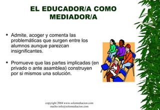 EL EDUCADOR/A COMO MEDIADOR/A Admite, acoger y comenta las problemáticas que surgen entre los alumnos aunque parezcan insignificantes.  Promueve que las partes implicadas (en privado o ante asamblea) construyen por si mismos una solución.  copyright 2004 www.solomediacion.com mailto:info@solomediacion.com 