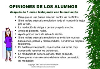 OPINIONES DE LOS ALUMNOS   después de 1 curso trabajando con la mediación Creo que es una buena solución contra los conflictos.  Si se tuviera cuenta la mediación  todo el mundo iría mejor  por la vida. La mediación te obliga a pensar y ayuda mucho.  Antes de pelearte, habla.  Ayuda porque sacas la rabia de dentro.  Si se tuviera cuenta la mediación se evitarían muchas  discusiones, peleas y malentendidos. Tendremos mejores relaciones.  Es bastante interesante, nos enseña una forma muy  correcta de resolver los problemas.  La mediación la deberia conocer todo el mundo. Creo que en nuestro centro deberia haber un servicio  de mediación  copyright 2004 www.solomediacion.com mailto:info@solomediacion.com 