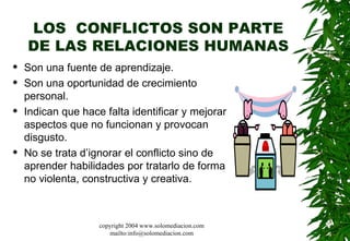 LOS  CONFLICTOS SON PARTE DE LAS RELACIONES HUMANAS Son una fuente de aprendizaje.  Son una oportunidad de crecimiento personal.  Indican que hace falta identificar y mejorar aspectos que no funcionan y provocan disgusto.  No se trata d’ignorar el conflicto sino de aprender habilidades por tratarlo de forma no violenta, constructiva y creativa. copyright 2004 www.solomediacion.com mailto:info@solomediacion.com 