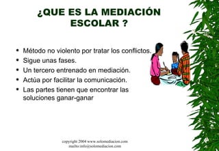 ¿QUE ES LA MEDIACIÓN ESCOLAR ? Método no violento por tratar los conflictos.  Sigue unas fases.  Un tercero entrenado en mediación.  Actúa por facilitar la comunicación. Las partes tienen que encontrar las soluciones ganar-ganar  copyright 2004 www.solomediacion.com mailto:info@solomediacion.com 