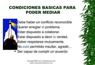 CONDICIONES BASICAS PARA  PODER MEDIAR Debe haber un conflicto reconocible Querer arreglar  el  problema.  Estar dispuesto a colaborar.  Estar dispuesto a decir  la  verdad. Saber respetarse mutuamente.  No  está  permitido insultar, agredir... Ser capaz de cumplir un acuerdo  copyright 2004 www.solomediacion.com mailto:info@solomediacion.com 