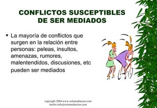 CONFLICTOS SUSCEPTIBLES DE SER MEDIADOS La mayoría de conflictos que surgen en la relación entre personas: peleas, insultos, amenazas, rumores, malentendidos, discusiones, etc pueden ser mediados   copyright 2004 www.solomediacion.com mailto:info@solomediacion.com 