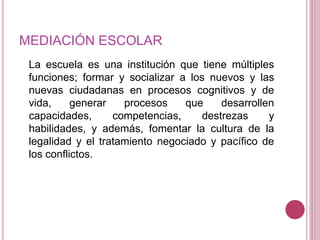 MEDIACIÓN ESCOLAR 
La escuela es una institución que tiene múltiples 
funciones; formar y socializar a los nuevos y las 
nuevas ciudadanas en procesos cognitivos y de 
vida, generar procesos que desarrollen 
capacidades, competencias, destrezas y 
habilidades, y además, fomentar la cultura de la 
legalidad y el tratamiento negociado y pacífico de 
los conflictos. 
 