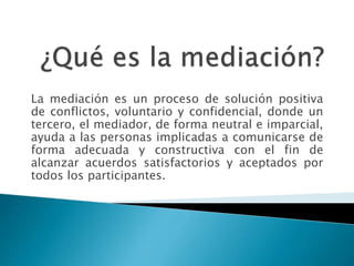 La mediación es un proceso de solución positiva
de conflictos, voluntario y confidencial, donde un
tercero, el mediador, de forma neutral e imparcial,
ayuda a las personas implicadas a comunicarse de
forma adecuada y constructiva con el fin de
alcanzar acuerdos satisfactorios y aceptados por
todos los participantes.
 