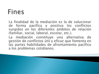 La finalidad de la mediación es la de solucionar
de forma pacífica y positiva los conflictos
surgidos en los diferentes ámbitos de relación
(familiar, social, laboral, escolar, etc.).
La mediación constituye una alternativa de
gestión de conflictos útil y eficaz que fomenta en
las partes habilidades de afrontamiento pacífico
a los problemas cotidianos.
 