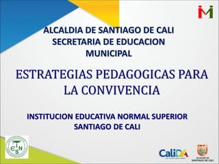 ALCALDIA DE SANTIAGO DE CALI
SECRETARIA DE EDUCACION
MUNICIPAL
ESTRATEGIAS PEDAGOGICAS PARA
LA CONVIVENCIA
INSTITUCION EDUCATIVA NORMAL SUPERIOR
SANTIAGO DE CALI
 