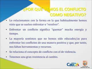 ¿POR QUÉ VEMOS EL CONFLICTO
COMO NEGATIVO?
• Lo relacionamos con la forma en la que habitualmente hemos
visto que se suelen enfrentar o “resolver”.
• Enfrentar un conflicto significa “quemar” mucha energía y
tiempo.
• La mayoría sentimos que no hemos sido educados/as para
enfrentar los conflictos de una manera positiva y que, por tanto,
nos faltan herramientas y recursos.
• Se relaciona el concepto de conflicto con el de violencia.
• Tenemos una gran resistencia al cambio.
 