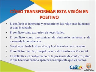 CÓMO TRANSFORMAR ESTA VISIÓN EN
POSITIVO
• El conflicto es inherente y necesario en las relaciones humanas.
es algo inevitable.
• El conflicto como expresión de necesidades.
• El conflicto como oportunidad de desarrollo personal y de
mejora de la convivencia.
• Consideración de la diversidad y la diferencia como un valor.
• El conflicto como la principal palanca de transformación social.
• En definitiva, el problema no es la presencia de conflictos, sino
lo que hacemos cuando aparecen, la respuesta que les damos.
 