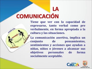 LA
COMUNICACIÓN
Tiene que ver con la capacidad de
expresarse, tanto verbal como pre
verbalmente, en forma apropiada a la
cultura y las situaciones.
La comunicación asertiva, implica un
conjunto de pensamientos,
sentimientos y acciones que ayudan a
niñas, niños o jóvenes a alcanzar sus
objetivos personales de forma
socialmente aceptable.
 