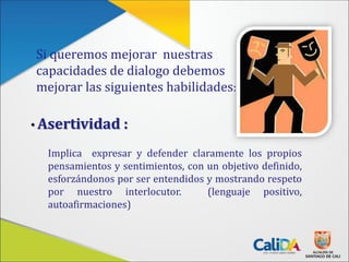 Si queremos mejorar nuestras
capacidades de dialogo debemos
mejorar las siguientes habilidades:
• Asertividad :
Implica expresar y defender claramente los propios
pensamientos y sentimientos, con un objetivo definido,
esforzándonos por ser entendidos y mostrando respeto
por nuestro interlocutor. (lenguaje positivo,
autoafirmaciones)
 