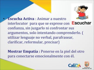 • Escucha Activa : Animar a nuestro
interlocutor para que se exprese con
confianza, sin juzgarlo ni confrontar sus
argumentos, solo intentando comprenderlo. (
utilizar lenguaje no verbal, parafrasear,
clarificar, reformular, precisar)
Mostrar Empatía : Ponerse en la piel del otro
para conectarse emocionalmente con él.
 