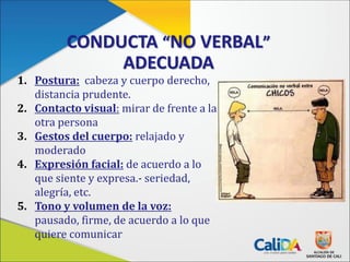 CONDUCTA “NO VERBAL”
ADECUADA
1. Postura: cabeza y cuerpo derecho,
distancia prudente.
2. Contacto visual: mirar de frente a la
otra persona
3. Gestos del cuerpo: relajado y
moderado
4. Expresión facial: de acuerdo a lo
que siente y expresa.- seriedad,
alegría, etc.
5. Tono y volumen de la voz:
pausado, firme, de acuerdo a lo que
quiere comunicar
 
