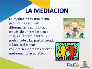 LA MEDIACION
• La mediación es una forma
pacifica de resolver
diferencias o conflictos a
través de un proceso en el
cual, un tercero neutral, sin
poder sobre las partes, ayuda
a éstas a alcanzar
voluntariamente un acuerdo
mutuamente aceptable.
 
