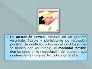    La mediación familiar consiste en un proceso
    voluntario, flexible y participativo de resolución
    pacífica de conflictos a través del cual las partes
    se reúnen con un tercero, el mediador familiar,
    que los asiste en la negociación del acuerdo que
    contemple los intereses de cada una de ellas
 