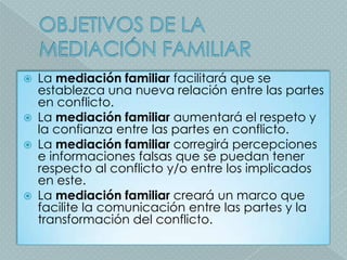    La mediación familiar facilitará que se
    establezca una nueva relación entre las partes
    en conflicto.
   La mediación familiar aumentará el respeto y
    la confianza entre las partes en conflicto.
   La mediación familiar corregirá percepciones
    e informaciones falsas que se puedan tener
    respecto al conflicto y/o entre los implicados
    en este.
   La mediación familiar creará un marco que
    facilite la comunicación entre las partes y la
    transformación del conflicto.
 