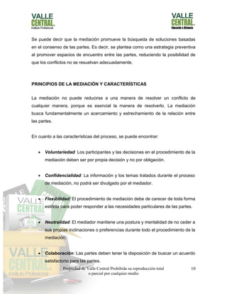 Propiedad de Valle Central Prohibida su reproducción total
o parcial por cualquier medio
10
Se puede decir que la mediación promueve la búsqueda de soluciones basadas
en el consenso de las partes. Es decir, se plantea como una estrategia preventiva
al promover espacios de encuentro entre las partes, reduciendo la posibilidad de
que los conflictos no se resuelvan adecuadamente.
PRINCIPIOS DE LA MEDIACIÓN Y CARACTERÍSTICAS
La mediación no puede reducirse a una manera de resolver un conflicto de
cualquier manera, porque es esencial la manera de resolverlo. La mediación
busca fundamentalmente un acercamiento y estrechamiento de la relación entre
las partes.
En cuanto a las características del proceso, se puede encontrar:
 Voluntariedad: Los participantes y las decisiones en el procedimiento de la
mediación deben ser por propia decisión y no por obligación.
 Confidencialidad: La información y los temas tratados durante el proceso
de mediación, no podrá ser divulgado por el mediador.
 Flexibilidad: El procedimiento de mediación debe de carecer de toda forma
estricta para poder responder a las necesidades particulares de las partes.
 Neutralidad: El mediador mantiene una postura y mentalidad de no ceder a
sus propias inclinaciones o preferencias durante todo el procedimiento de la
mediación.
 Colaboración: Las partes deben tener la disposición de buscar un acuerdo
satisfactorio para las partes.
 