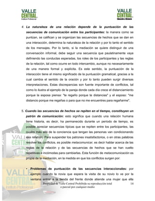 Propiedad de Valle Central Prohibida su reproducción total
o parcial por cualquier medio
14
4. La naturaleza de una relación depende de la puntuación de las
secuencias de comunicación entre los participantes: la manera como se
puntúan, se califican y se organizan las secuencias de hechos que se dan en
una interacción, determina la naturaleza de la relación y por lo tanto el sentido
de los mensajes. Por lo tanto, si la mediación se quiere distinguir de una
conversación informal, debe seguir una secuencia que paulatinamente vaya
definiendo las conductas esperadas, los roles de los participantes y las reglas
de la relación, tal como ocurre en todo intercambio, aunque no necesariamente
de una manera formal y explícita. Es este sentido, la puntuación de la
interacción tiene el mismo significado de la puntuación gramatical, gracias a la
cual cambia el sentido de la oración y por lo tanto pueden surgir diversas
interpretaciones. Estas discrepancias son fuente importante de conflictos, tal
como lo ilustra el ejemplo de la pareja donde cada día crece el distanciamiento
porque la esposa piensa: "te regaño porque te distancias" y el esposo: "me
distancio porque me regañas o para que no me encuentres para regañarme".
5. Cuando las secuencias de hechos se repiten en el tiempo, constituyen un
patrón de comunicación: esto significa que cuando una relación humana
tiene historia, es decir, ha permanecido durante un período de tiempo, es
posible apreciar secuencias típicas que se repiten entre los participantes, las
cuales más allá de la conciencia que tengan las personas van condicionando
esa relación. Para suspender los patrones insatisfactorios, o en otras palabras
resolver los conflictos, es posible metacomunicar, es decir hablar acerca de las
reglas de la relación y de las secuencias de hechos que se han vuelto
repetitivas e incómodas para cambiarlas. Esta función de metacomunicación es
propia de la mediación, en la medida en que los conflictos surgen por:
• Problemas de puntuación de las secuencias interaccionales: por
ejemplo cuando la novia que espera la visita de su novio lo ve por la
ventana entrar a la tienda del frente donde atiende una mujer que ella
 
