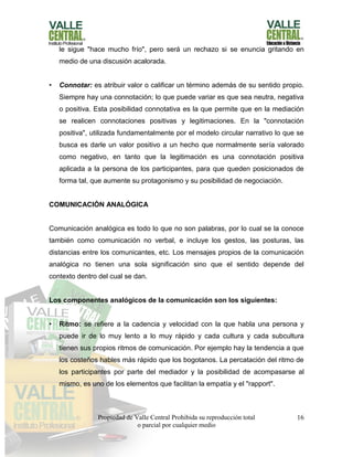 Propiedad de Valle Central Prohibida su reproducción total
o parcial por cualquier medio
16
le sigue "hace mucho frío", pero será un rechazo si se enuncia gritando en
medio de una discusión acalorada.
• Connotar: es atribuir valor o calificar un término además de su sentido propio.
Siempre hay una connotación; lo que puede variar es que sea neutra, negativa
o positiva. Esta posibilidad connotativa es la que permite que en la mediación
se realicen connotaciones positivas y legitimaciones. En la "connotación
positiva", utilizada fundamentalmente por el modelo circular narrativo lo que se
busca es darle un valor positivo a un hecho que normalmente sería valorado
como negativo, en tanto que la legitimación es una connotación positiva
aplicada a la persona de los participantes, para que queden posicionados de
forma tal, que aumente su protagonismo y su posibilidad de negociación.
COMUNICACIÓN ANALÓGICA
Comunicación analógica es todo lo que no son palabras, por lo cual se la conoce
también como comunicación no verbal, e incluye los gestos, las posturas, las
distancias entre los comunicantes, etc. Los mensajes propios de la comunicación
analógica no tienen una sola significación sino que el sentido depende del
contexto dentro del cual se dan.
Los componentes analógicos de la comunicación son los siguientes:
• Ritmo: se refiere a la cadencia y velocidad con la que habla una persona y
puede ir de lo muy lento a lo muy rápido y cada cultura y cada subcultura
tienen sus propios ritmos de comunicación. Por ejemplo hay la tendencia a que
los costeños hables más rápido que los bogotanos. La percatación del ritmo de
los participantes por parte del mediador y la posibilidad de acompasarse al
mismo, es uno de los elementos que facilitan la empatía y el "rapport".
 