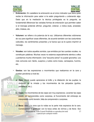 Propiedad de Valle Central Prohibida su reproducción total
o parcial por cualquier medio
17
• Entonación: En castellano la entonación es el único indicador que tiene quien
recibe la información para saber si le están preguntando u ordenando algo.
Dado que en la mediación la técnica privilegiada es la pregunta, es
fundamental diferenciar las variadas formas de entonación que permiten saber
si el mensaje pretende afirmar, preguntar, ordenar, o indica duda, ansiedad,
afán, tristeza, etc.
• Volumen: se refiere a la potencia de la voz. Utilizamos diferentes volúmenes
de voz para significar cosas diferentes, de acuerdo también con las costumbres
culturales, los sentimientos presentes y la fuerza que se le quiera imprimir al
mensaje.
• Vocales: son todos aquellos sonidos, que emitidos por las cuerdas vocales, no
constituyen palabras. Muchas veces no estamos especialmente atentos a ellos
y perdemos mucha información. Una "escucha activa" no puede ignorarlos. Los
más comunes son: llanto, suspiros y ruidos como toses, carraspeos, humms,
etc.
• Gestos: son las expresiones o movimientos que realizamos en la cara y
pueden percibirse a nivel de:
a) Ojos: donde puede apreciarse el brillo y la dilatación de las pupilas; la
dirección de la mirada y los movimientos de los párpados (guiños,
pestañeos, etc.).
b) Cejas: los movimientos de las cejas son muy expresivos. Levantar las cejas
puede ser comprendida como sorpresa, el fruncimiento del entrecejo es
interpretado como tensión, falta de comprensión o sorpresa.
c) Boca: ésta y la zona que la rodea es la parte más expresiva de la cara.
Comenzamos a gesticular con la boca antes de reírnos y de llorar. Son
 