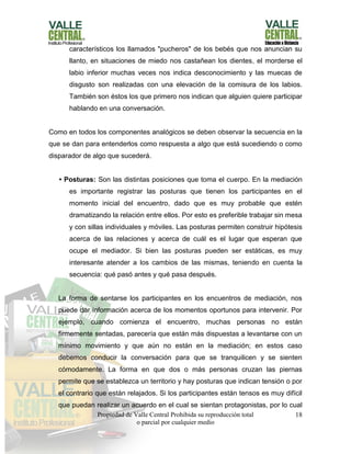 Propiedad de Valle Central Prohibida su reproducción total
o parcial por cualquier medio
18
característicos los llamados "pucheros" de los bebés que nos anuncian su
llanto, en situaciones de miedo nos castañean los dientes, el morderse el
labio inferior muchas veces nos indica desconocimiento y las muecas de
disgusto son realizadas con una elevación de la comisura de los labios.
También son éstos los que primero nos indican que alguien quiere participar
hablando en una conversación.
Como en todos los componentes analógicos se deben observar la secuencia en la
que se dan para entenderlos como respuesta a algo que está sucediendo o como
disparador de algo que sucederá.
• Posturas: Son las distintas posiciones que toma el cuerpo. En la mediación
es importante registrar las posturas que tienen los participantes en el
momento inicial del encuentro, dado que es muy probable que estén
dramatizando la relación entre ellos. Por esto es preferible trabajar sin mesa
y con sillas individuales y móviles. Las posturas permiten construir hipótesis
acerca de las relaciones y acerca de cuál es el lugar que esperan que
ocupe el mediador. Si bien las posturas pueden ser estáticas, es muy
interesante atender a los cambios de las mismas, teniendo en cuenta la
secuencia: qué pasó antes y qué pasa después.
La forma de sentarse los participantes en los encuentros de mediación, nos
puede dar información acerca de los momentos oportunos para intervenir. Por
ejemplo, cuando comienza el encuentro, muchas personas no están
firmemente sentadas, parecería que están más dispuestas a levantarse con un
mínimo movimiento y que aún no están en la mediación; en estos caso
debemos conducir la conversación para que se tranquilicen y se sienten
cómodamente. La forma en que dos o más personas cruzan las piernas
permite que se establezca un territorio y hay posturas que indican tensión o por
el contrario que están relajados. Si los participantes están tensos es muy difícil
que puedan realizar un acuerdo en el cual se sientan protagonistas, por lo cual
 
